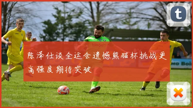 陈泽仕谈全运会遗憾熊猫杯挑战更高强度期待突破