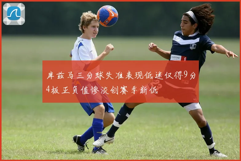 库兹马三分球失准表现低迷仅得9分4板正负值惨淡创赛季新低