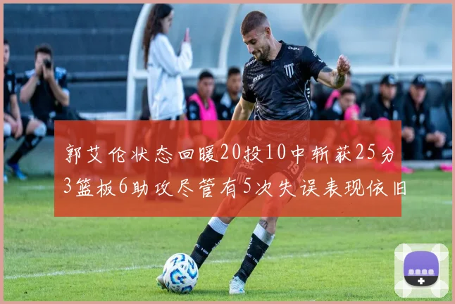 郭艾伦状态回暖20投10中斩获25分3篮板6助攻尽管有5次失误表现依旧可圈可点
