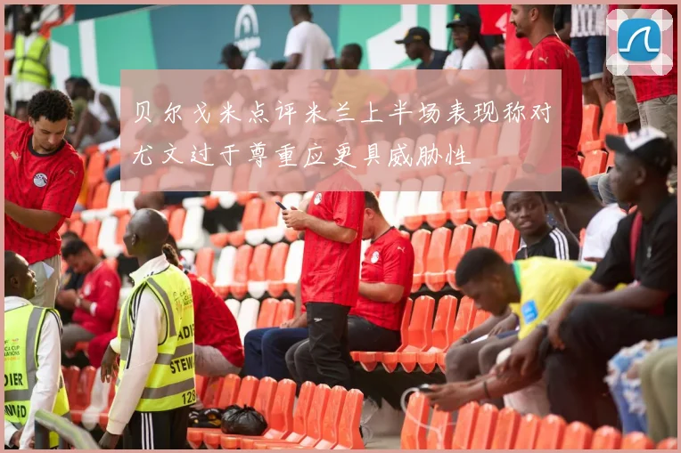 贝尔戈米点评米兰上半场表现称对尤文过于尊重应更具威胁性