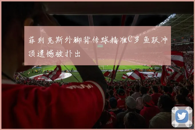 菲利克斯外脚背传球精准C罗鱼跃冲顶遗憾被扑出