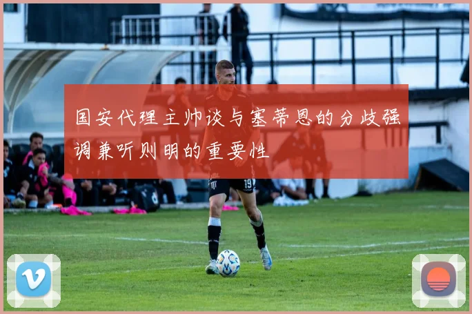 国安代理主帅谈与塞蒂恩的分歧强调兼听则明的重要性