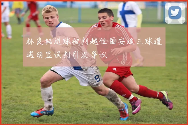林良铭进球被判越位国安追三球遭遇明显误判引发争议
