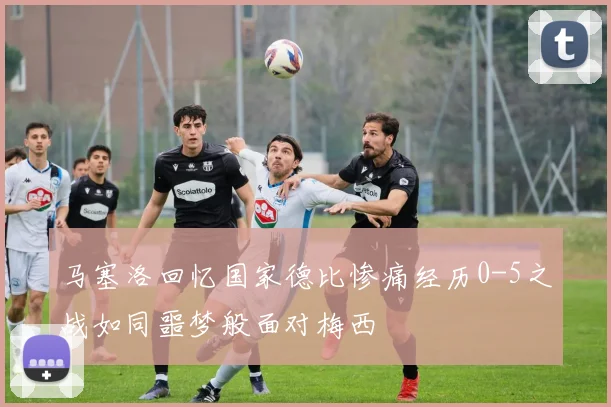 马塞洛回忆国家德比惨痛经历0-5之战如同噩梦般面对梅西