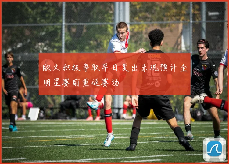 欧文积极争取早日复出乐观预计全明星赛前重返赛场