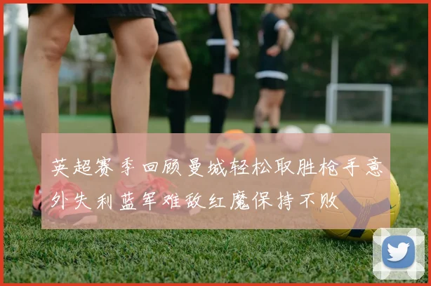 英超赛季回顾曼城轻松取胜枪手意外失利蓝军难敌红魔保持不败