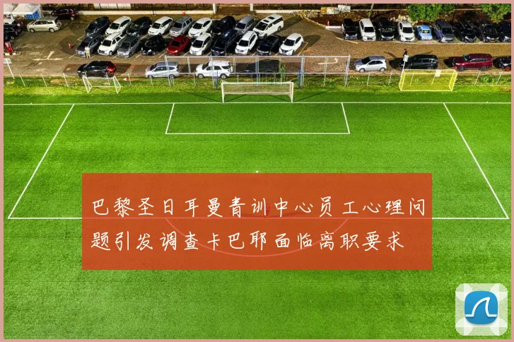 巴黎圣日耳曼青训中心员工心理问题引发调查卡巴耶面临离职要求