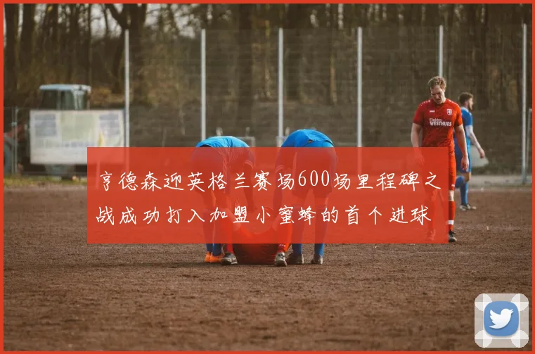 亨德森迎英格兰赛场600场里程碑之战成功打入加盟小蜜蜂的首个进球