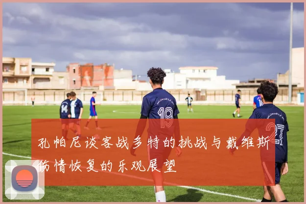 孔帕尼谈客战多特的挑战与戴维斯伤情恢复的乐观展望