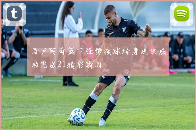 马卢阿奇篮下强势接球转身进攻成功完成21精彩瞬间