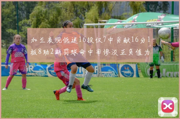 加兰表现低迷16投仅7中贡献16分1板8助2断罚球命中率惨淡正负值为负24