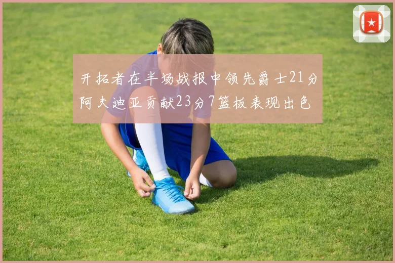 开拓者在半场战报中领先爵士21分阿夫迪亚贡献23分7篮板表现出色