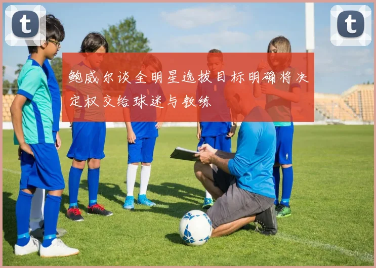 鲍威尔谈全明星选拔目标明确将决定权交给球迷与教练