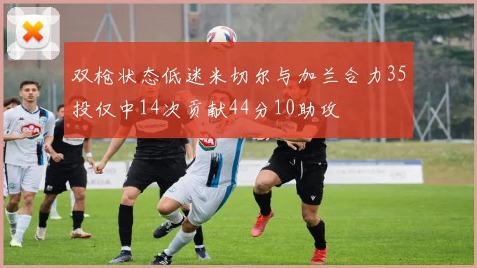 双枪状态低迷米切尔与加兰合力35投仅中14次贡献44分10助攻
