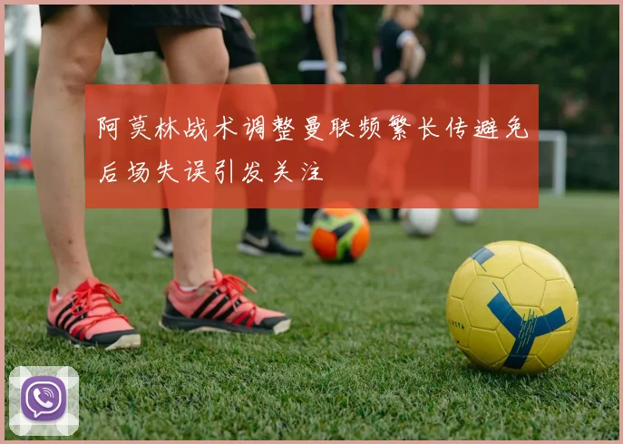阿莫林战术调整曼联频繁长传避免后场失误引发关注
