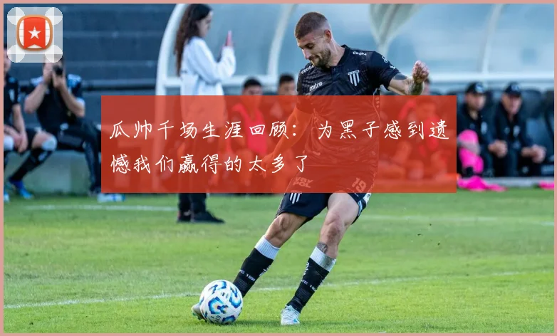 瓜帅千场生涯回顾：为黑子感到遗憾我们赢得的太多了