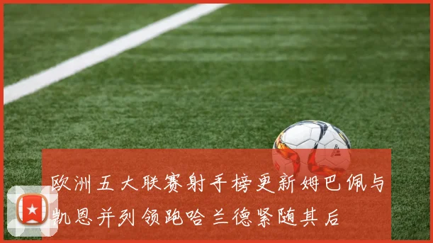 欧洲五大联赛射手榜更新姆巴佩与凯恩并列领跑哈兰德紧随其后