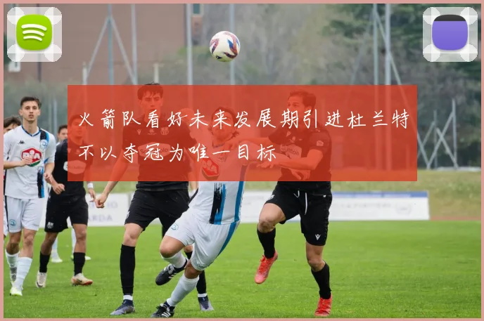 火箭队看好未来发展期引进杜兰特不以夺冠为唯一目标