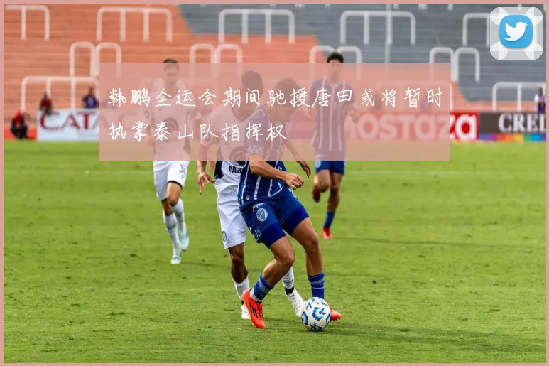 韩鹏全运会期间驰援唐田或将暂时执掌泰山队指挥权