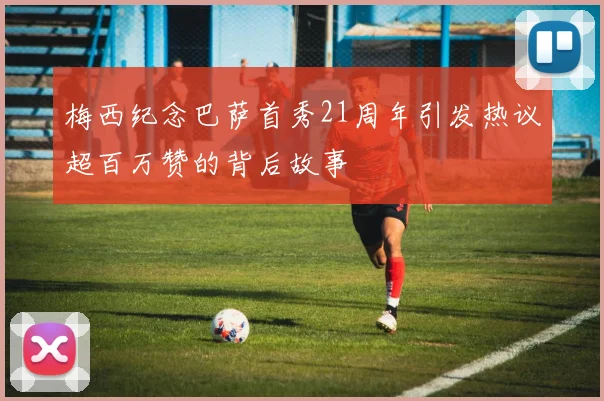 梅西纪念巴萨首秀21周年引发热议超百万赞的背后故事
