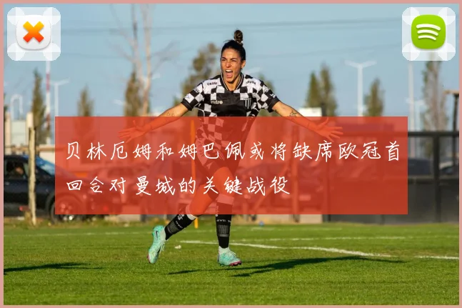 贝林厄姆和姆巴佩或将缺席欧冠首回合对曼城的关键战役