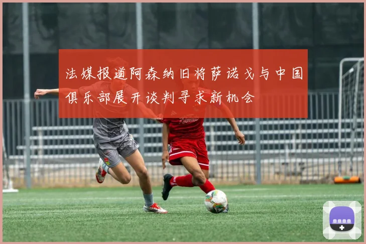 法媒报道阿森纳旧将萨诺戈与中国俱乐部展开谈判寻求新机会