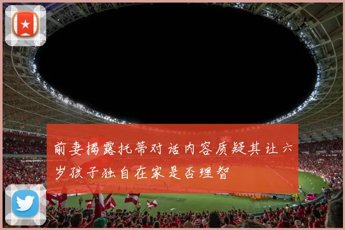 前妻揭露托蒂对话内容质疑其让六岁孩子独自在家是否理智