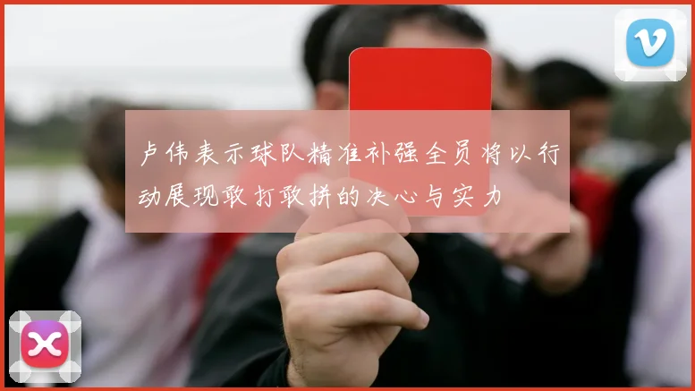 卢伟表示球队精准补强全员将以行动展现敢打敢拼的决心与实力
