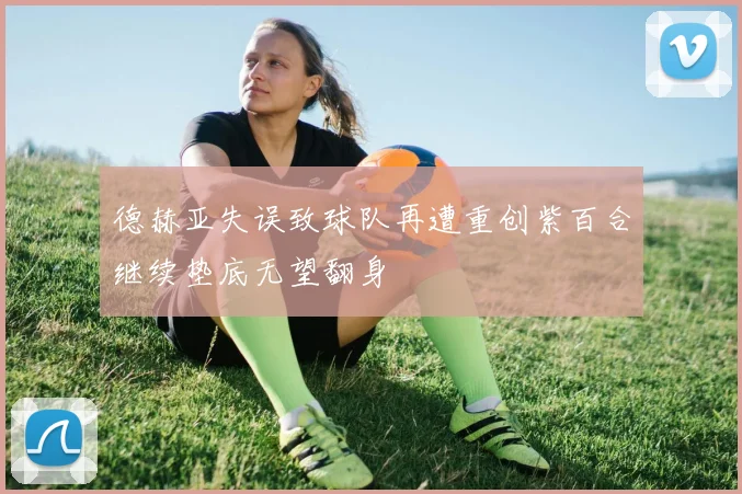 德赫亚失误致球队再遭重创紫百合继续垫底无望翻身