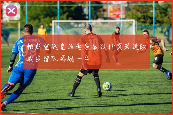 帕斯重返皇马竞争激烈科莫若进欧战应留队再战一年