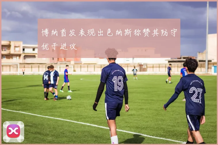 博纳首发表现出色纳斯称赞其防守优于进攻